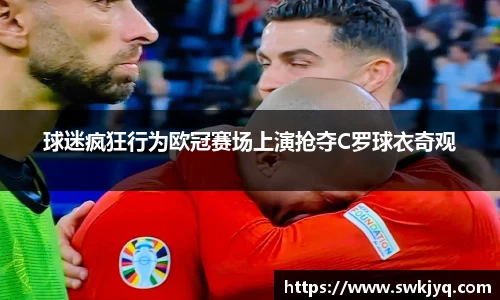 球迷疯狂行为欧冠赛场上演抢夺C罗球衣奇观