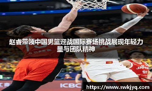 赵睿带领中国男篮迎战国际赛场挑战展现年轻力量与团队精神